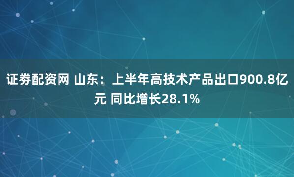 证劵配资网 山东：上半年高技术产品出口900.8亿元 同比增长28.1%