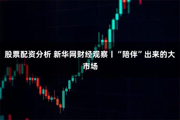 股票配资分析 新华网财经观察丨“陪伴”出来的大市场