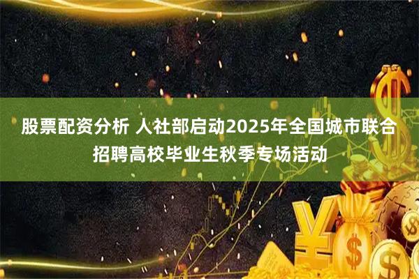 股票配资分析 人社部启动2025年全国城市联合招聘高校毕业生秋季专场活动