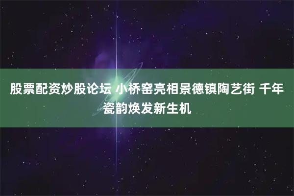股票配资炒股论坛 小桥窑亮相景德镇陶艺街 千年瓷韵焕发新生机