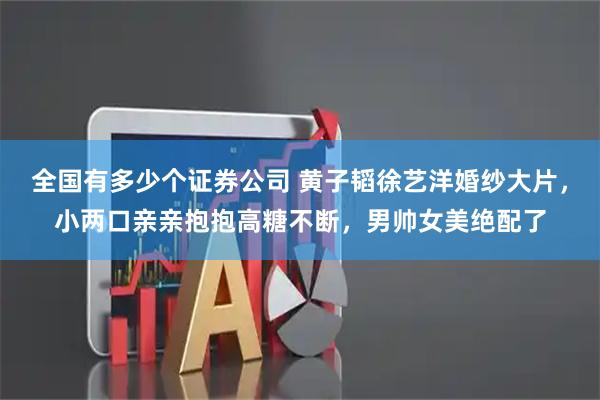 全国有多少个证券公司 黄子韬徐艺洋婚纱大片，小两口亲亲抱抱高糖不断，男帅女美绝配了